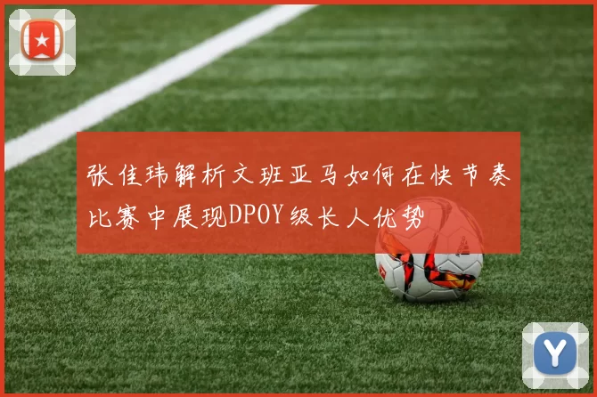 张佳玮解析文班亚马如何在快节奏比赛中展现DPOY级长人优势