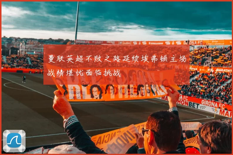 曼联英超不败之路延续埃弗顿主场战绩堪忧面临挑战