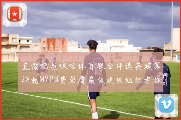 直播吧与咪咕体育联合评选英超第28轮MVPB费荣膺最佳进攻组织者称号