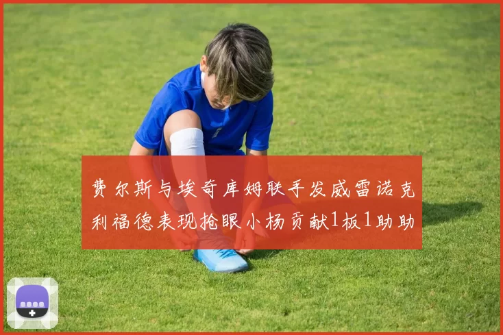 费尔斯与埃奇库姆联手发威雷诺克利福德表现抢眼小杨贡献1板1助助力球队