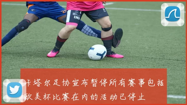 卡塔尔足协宣布暂停所有赛事包括欧美杯比赛在内的活动已停止