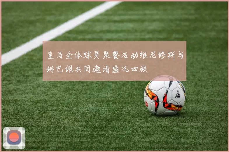 皇马全体球员聚餐活动维尼修斯与姆巴佩共同邀请盛况回顾