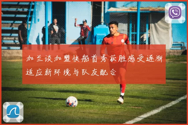 加兰谈加盟快船首秀获胜感受逐渐适应新环境与队友配合