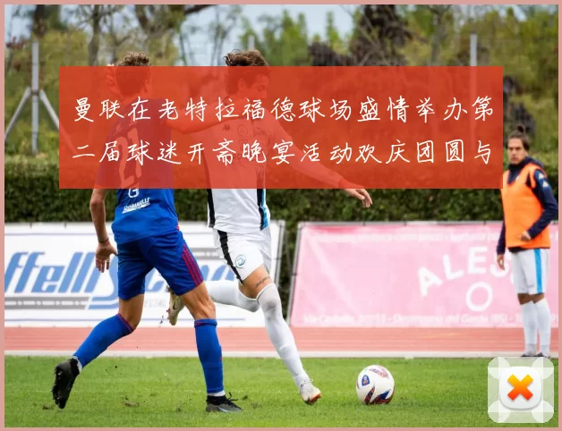 曼联在老特拉福德球场盛情举办第二届球迷开斋晚宴活动欢庆团圆与友谊
