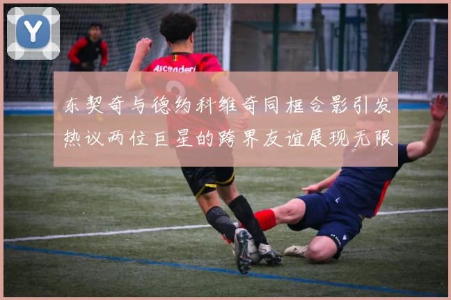 东契奇与德约科维奇同框合影引发热议两位巨星的跨界友谊展现无限魅力