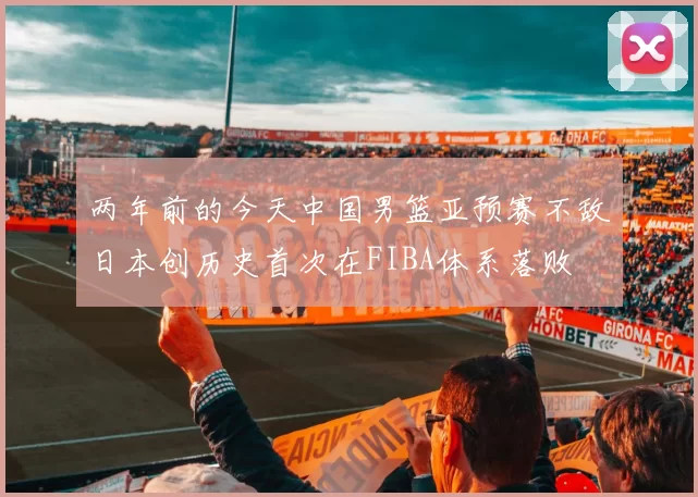 两年前的今天中国男篮亚预赛不敌日本创历史首次在FIBA体系落败