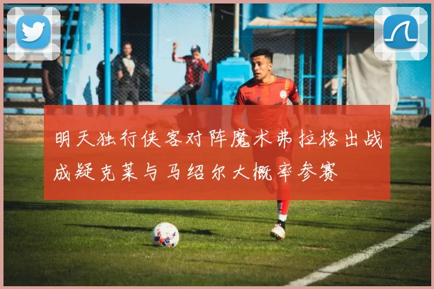明天独行侠客对阵魔术弗拉格出战成疑克莱与马绍尔大概率参赛
